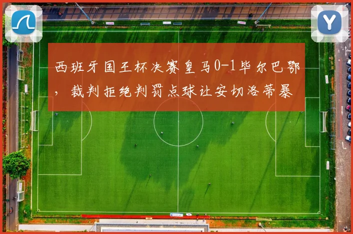 西班牙国王杯决赛皇马0-1毕尔巴鄂，裁判拒绝判罚点球让安切洛蒂暴怒