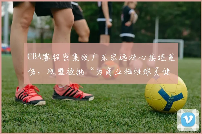 CBA赛程密集致广东宏远核心接连重伤，联盟被批“为商业牺牲球员健康”