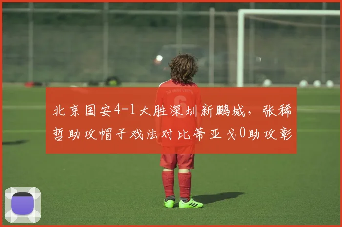 北京国安4-1大胜深圳新鹏城，张稀哲助攻帽子戏法对比蒂亚戈0助攻彰显组织差距