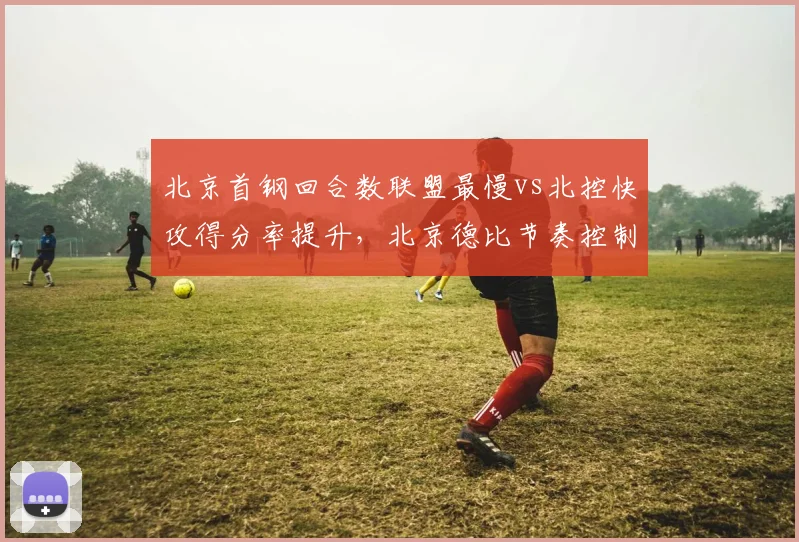 北京首钢回合数联盟最慢vs北控快攻得分率提升，北京德比节奏控制对比