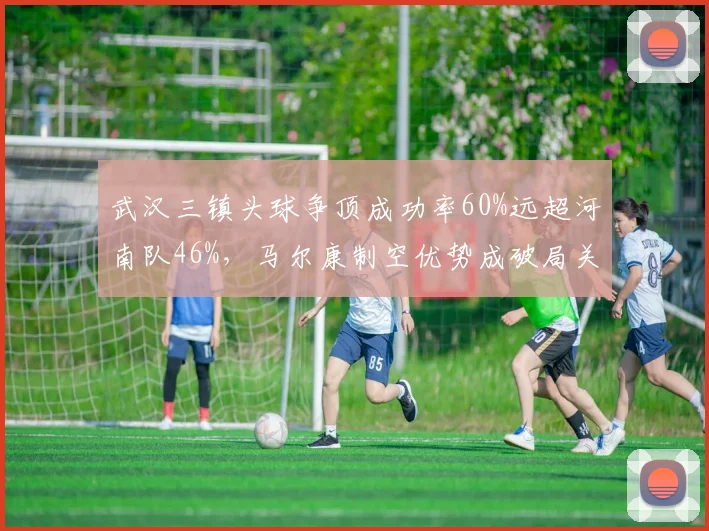 武汉三镇头球争顶成功率60%远超河南队46%，马尔康制空优势成破局关键