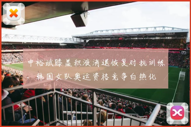 申裕斌膝盖积液消退恢复对抗训练，韩国女队奥运资格竞争白热化