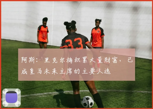 阿斯：里克尔梅积累大量财富，已成皇马未来主席的主要人选