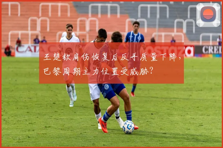 王楚钦肩伤恢复后反手质量下降，巴黎周期主力位置受威胁？