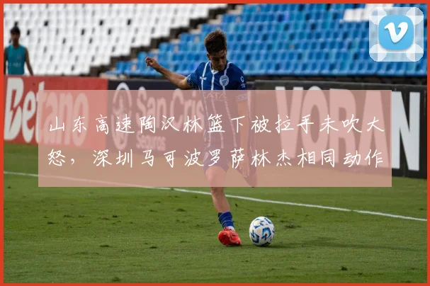 山东高速陶汉林篮下被拉手未吹大怒，深圳马可波罗萨林杰相同动作被判犯规引发冲突