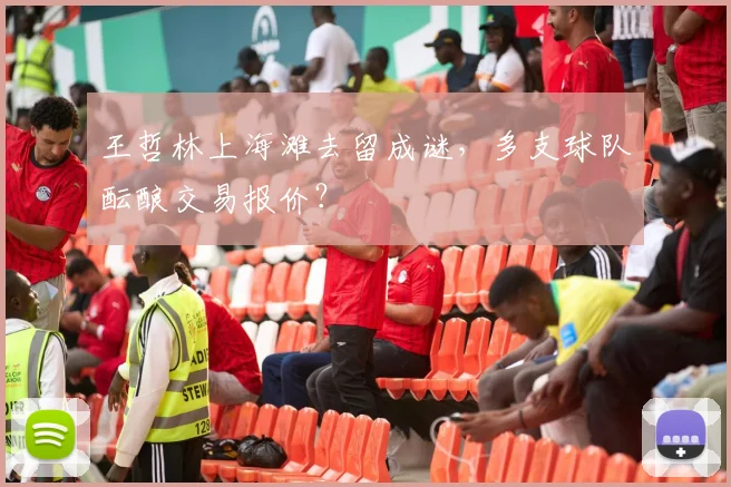 王哲林上海滩去留成谜，多支球队酝酿交易报价？