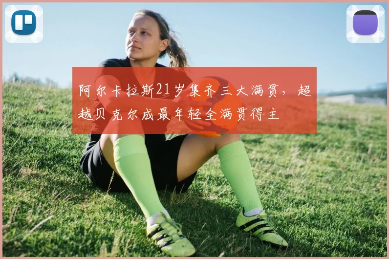 阿尔卡拉斯21岁集齐三大满贯，超越贝克尔成最年轻全满贯得主