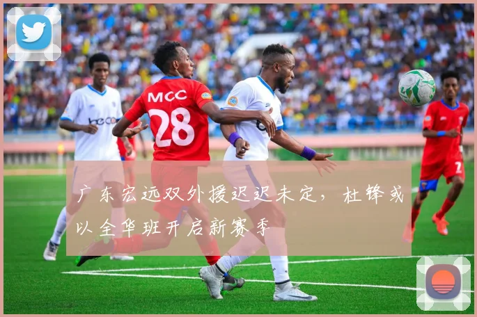 广东宏远双外援迟迟未定，杜锋或以全华班开启新赛季