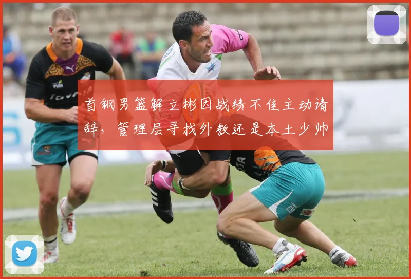 首钢男篮解立彬因战绩不佳主动请辞，管理层寻找外教还是本土少帅？